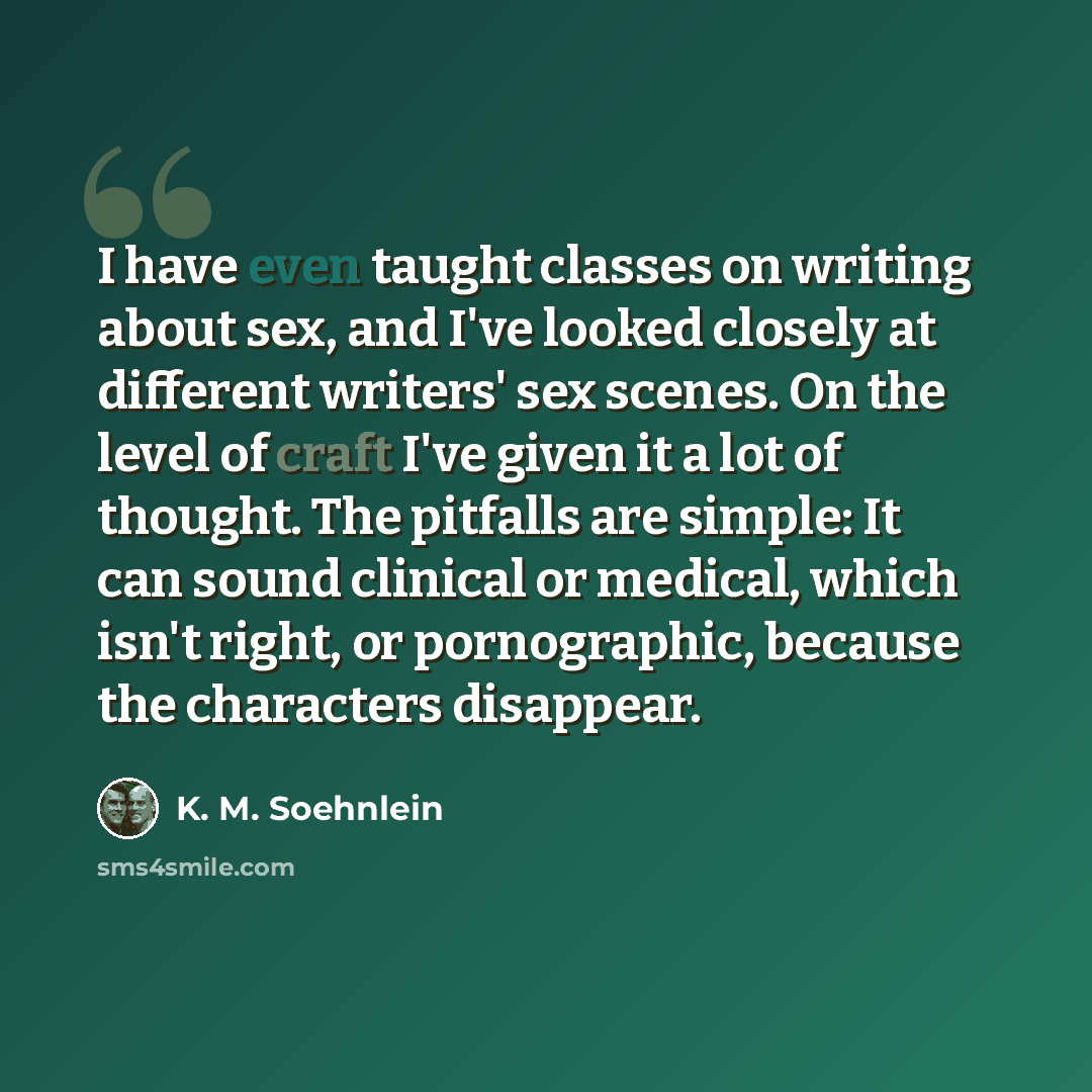 “I have even taught classes on writing about sex, and I've looked closely at different writers' sex scenes. On the level of craft I've given it a lot of thought. The pitfalls are simple: It can sound clinical or medical, which isn't right, or pornographic, because the characters disappear.” quote by K. M. Soehnlein
