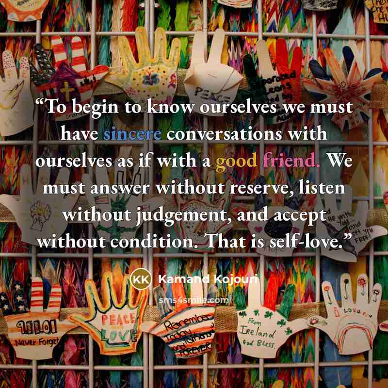 “To begin to know ourselves we must have sincere conversations with ourselves as if with a good friend. We must answer without reserve, listen without judgement, and accept without condition. That is self-love.” quote by Kamand Kojouri