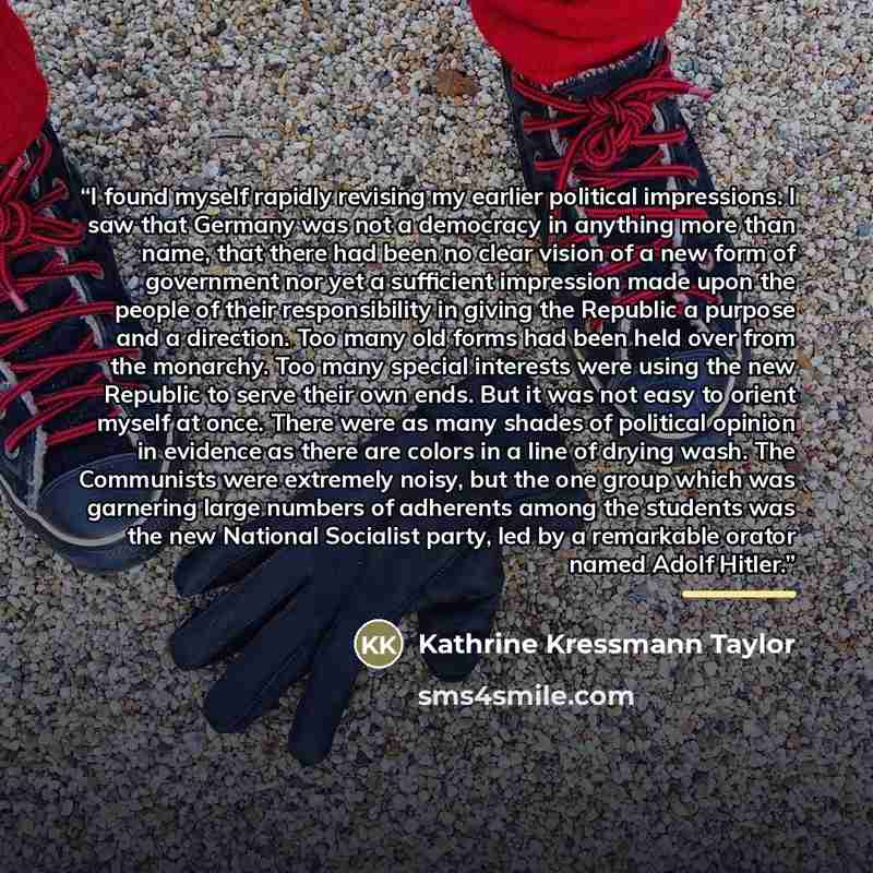 “I found myself rapidly revising my earlier political impressions. I saw that Germany was not a democracy in anything more than name, that there had been no clear vision of a new form of government nor yet a sufficient impression made upon the people of their responsibility in giving the Republic a…” quote by Kathrine Kressmann Taylor
