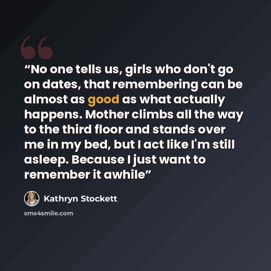 “No one tells us, girls who don't go on dates, that remembering can be almost as good as what actually happens. Mother climbs all the way to the third floor and stands over me in my bed, but I act like I'm still asleep. Because I just want to remember it awhile” quote by Kathryn Stockett