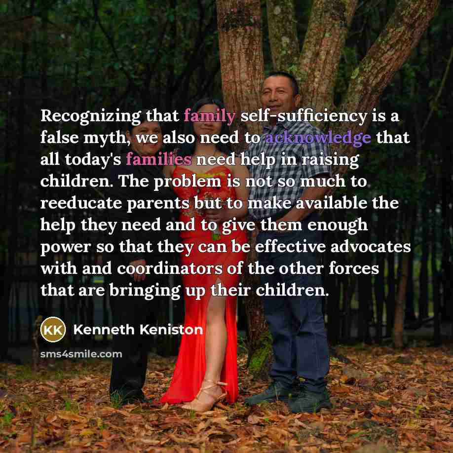 “Recognizing that family self-sufficiency is a false myth, we also need to acknowledge that all today's families need help in raising children. The problem is not so much to reeducate parents but to make available the help they need and to give them enough power so that they can be effective…” quote by Kenneth Keniston