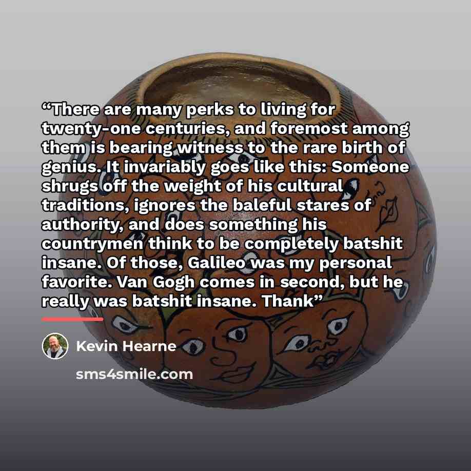 “There are many perks to living for twenty-one centuries, and foremost among them is bearing witness to the rare birth of genius. It invariably goes like this: Someone shrugs off the weight of his cultural traditions, ignores the baleful stares of authority, and does something his countrymen think…” quote by Kevin Hearne