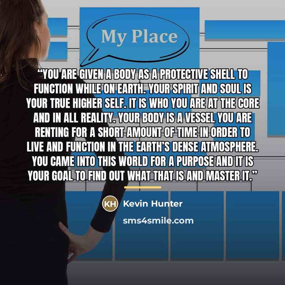 “You are given a body as a protective shell to function while on Earth. Your Spirit and soul is your true higher self. It is who you are at the core and in all reality. Your body is a vessel you are renting for a short amount of time in order to live and function in the Earth’s dense atmosphere…” quote by Kevin Hunter