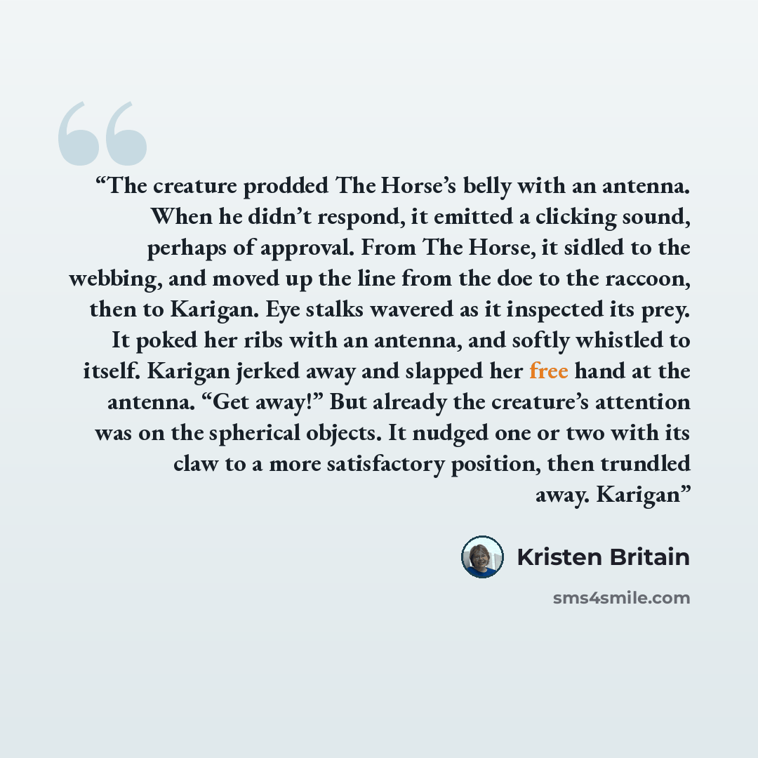 “The creature prodded The Horse’s belly with an antenna. When he didn’t respond, it emitted a clicking sound, perhaps of approval. From The Horse, it sidled to the webbing, and moved up the line from the doe to the raccoon, then to Karigan. Eye stalks wavered as it inspected its prey. It poked her…” quote by Kristen Britain