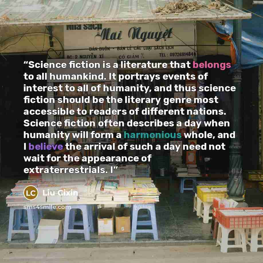 “Science fiction is a literature that belongs to all humankind. It portrays events of interest to all of humanity, and thus science fiction should be the literary genre most accessible to readers of different nations. Science fiction often describes a day when humanity will form a harmonious whole…” quote by Liu Cixin