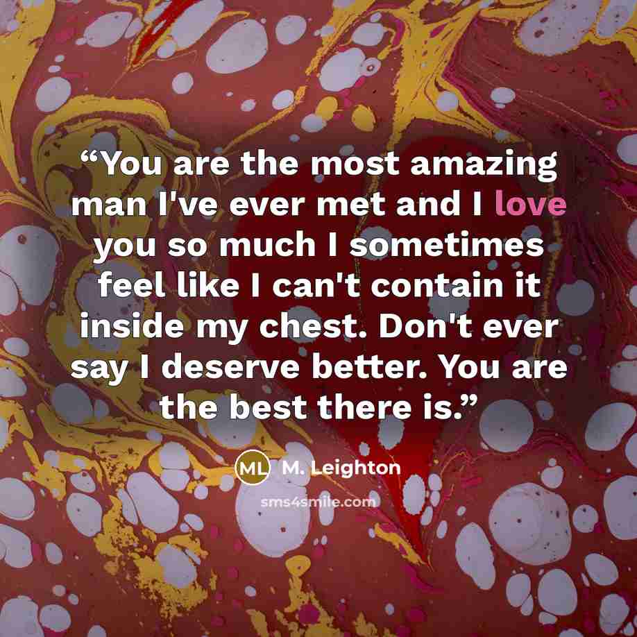 “You are the most amazing man I've ever met and I love you so much I sometimes feel like I can't contain it inside my chest. Don't ever say I deserve better. You are the best there is.” quote by M. Leighton