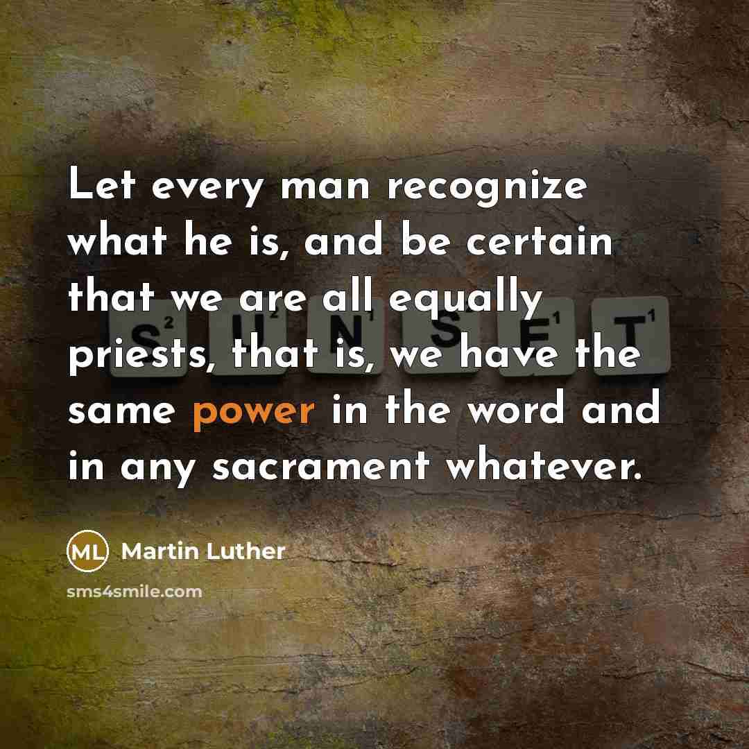 “Let every man recognize what he is, and be certain that we are all equally priests, that is, we have the same power in the word and in any sacrament whatever.” quote by Martin Luther
