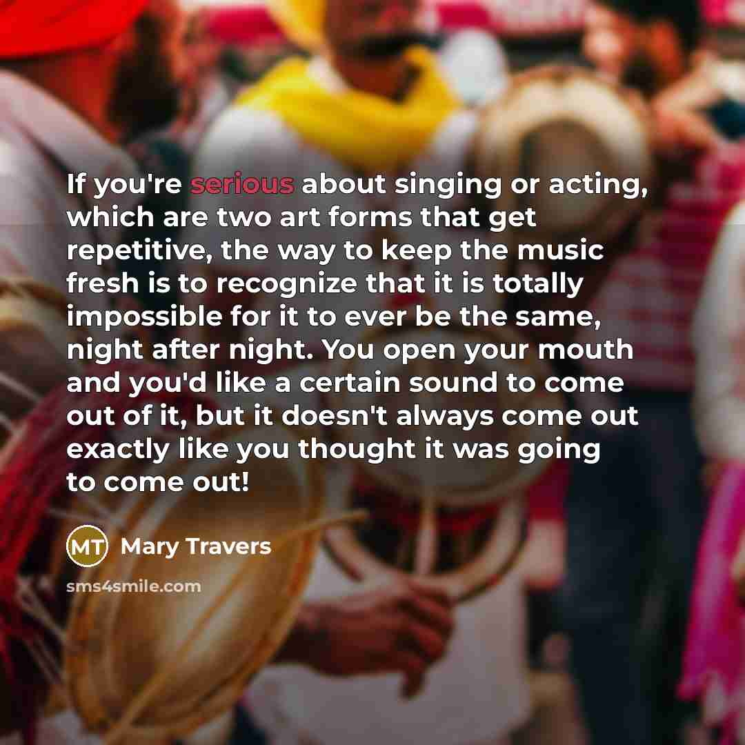 “If you're serious about singing or acting, which are two art forms that get repetitive, the way to keep the music fresh is to recognize that it is totally impossible for it to ever be the same, night after night. You open your mouth and you'd like a certain sound to come out of it, but it doesn't…” quote by Mary Travers