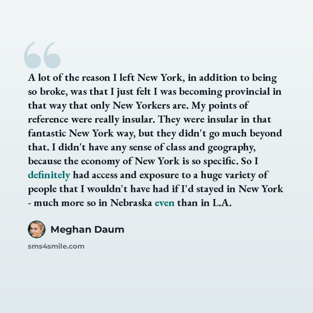 “A lot of the reason I left New York, in addition to being so broke, was that I just felt I was becoming provincial in that way that only New Yorkers are. My points of reference were really insular. They were insular in that fantastic New York way, but they didn't go much beyond that. I didn't have…” quote by Meghan Daum