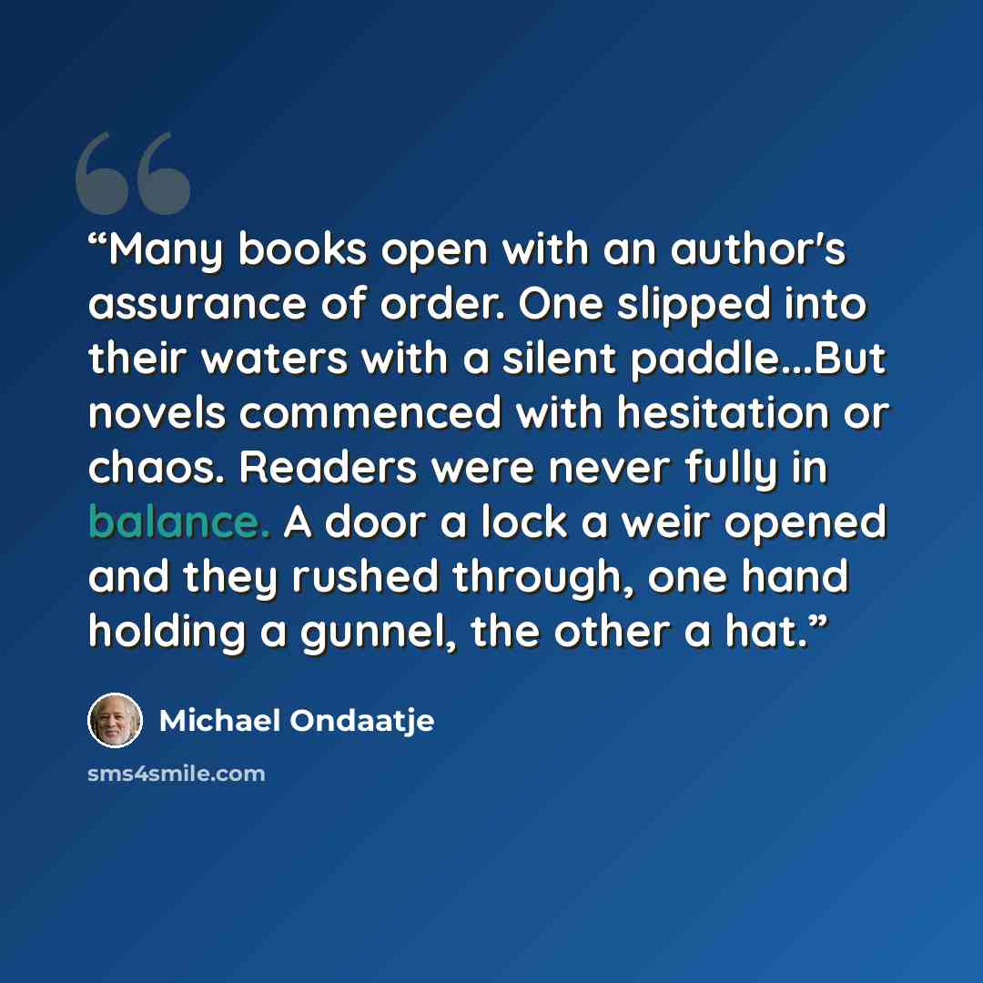 “Many books open with an author's assurance of order. One slipped into their waters with a silent paddle...But novels commenced with hesitation or chaos. Readers were never fully in balance. A door a lock a weir opened and they rushed through, one hand holding a gunnel, the other a hat.” quote by Michael Ondaatje