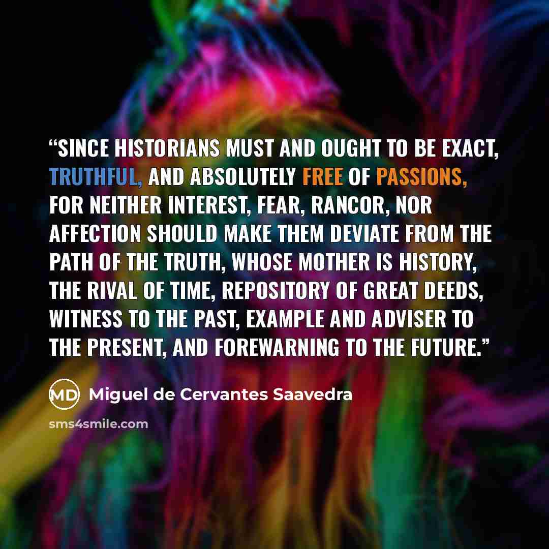 “since historians must and ought to be exact, truthful, and absolutely free of passions, for neither interest, fear, rancor, nor affection should make them deviate from the path of the truth, whose mother is history, the rival of time, repository of great deeds, witness to the past, example and…” quote by Miguel de Cervantes Saavedra
