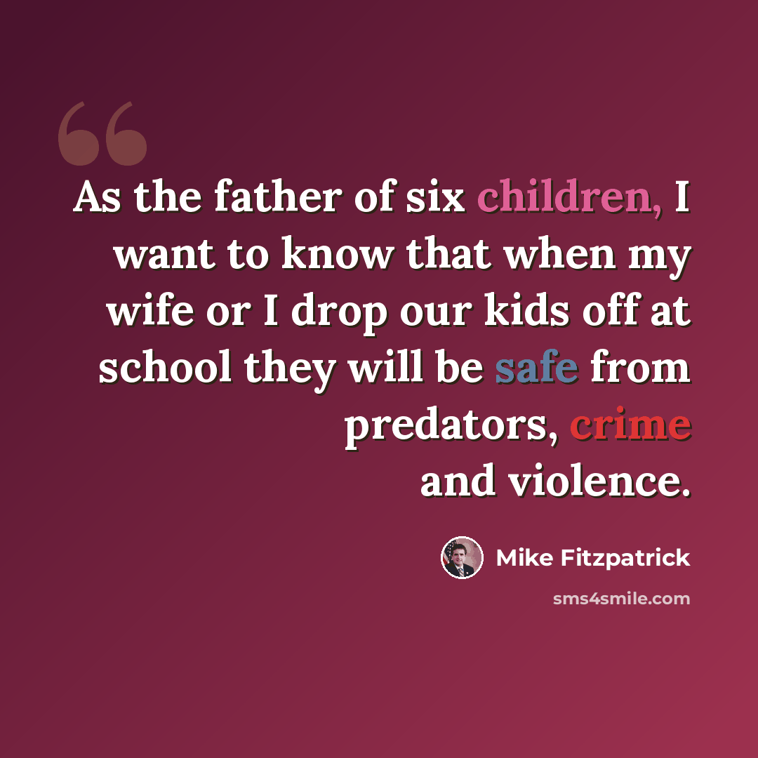 “As the father of six children, I want to know that when my wife or I drop our kids off at school they will be safe from predators, crime and violence.” quote by Mike Fitzpatrick