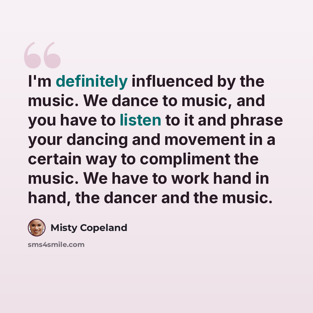 “I'm definitely influenced by the music. We dance to music, and you have to listen to it and phrase your dancing and movement in a certain way to compliment the music. We have to work hand in hand, the dancer and the music.” quote by Misty Copeland