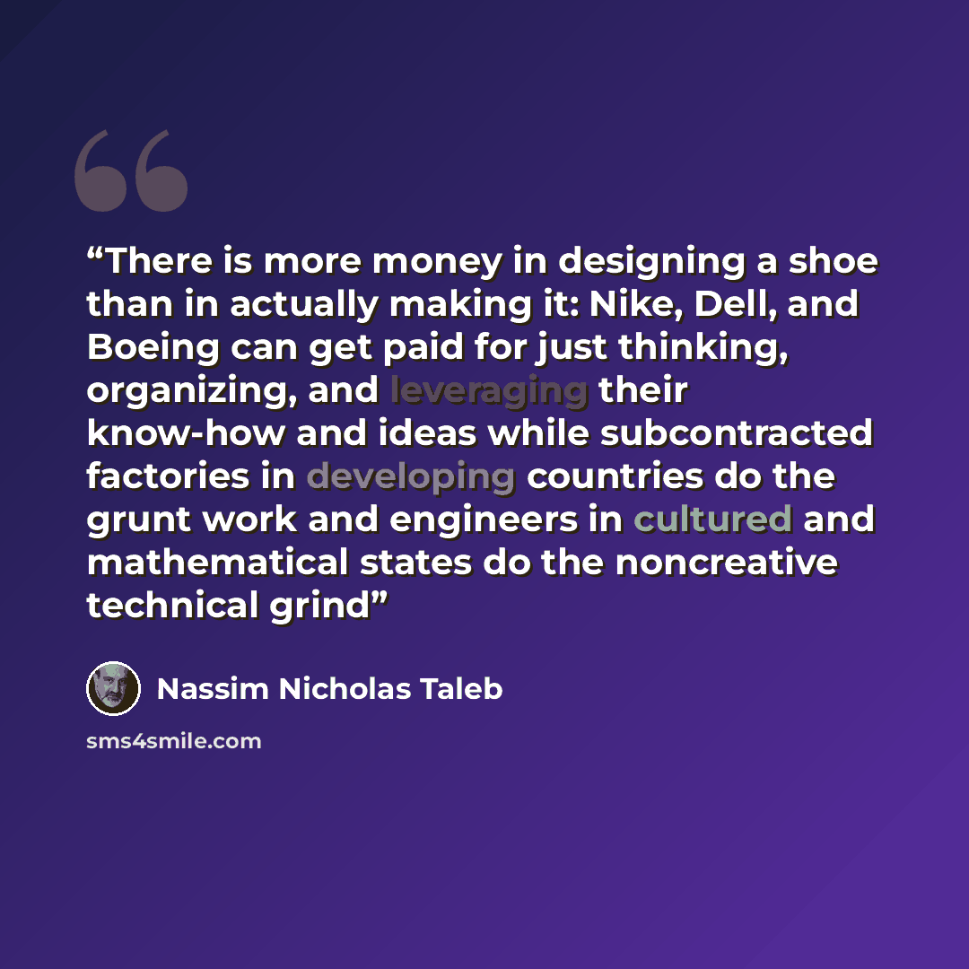 “There is more money in designing a shoe than in actually making it: Nike, Dell, and Boeing can get paid for just thinking, organizing, and leveraging their know-how and ideas while subcontracted factories in developing countries do the grunt work and engineers in cultured and mathematical states…” quote by Nassim Nicholas Taleb