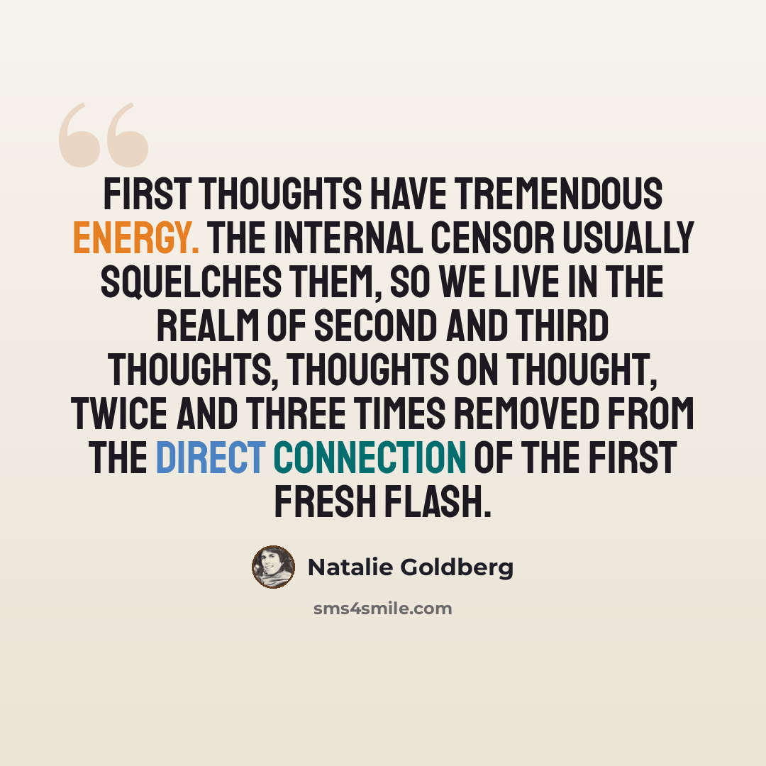 “First thoughts have tremendous energy. The internal censor usually squelches them, so we live in the realm of second and third thoughts, thoughts on thought, twice and three times removed from the direct connection of the first fresh flash.” quote by Natalie Goldberg