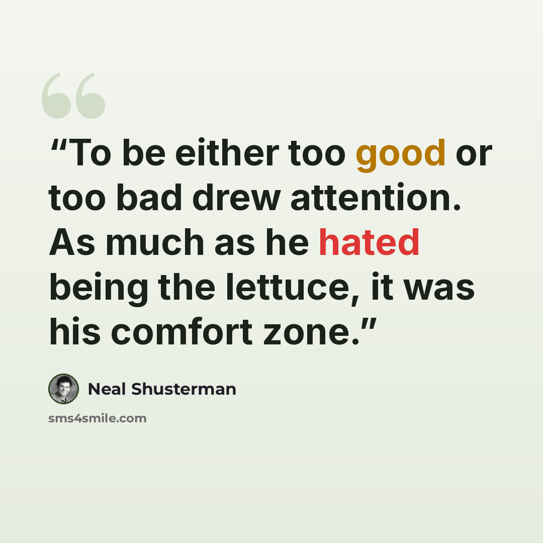 “To be either too good or too bad drew attention. As much as he hated being the lettuce, it was his comfort zone.” quote by Neal Shusterman