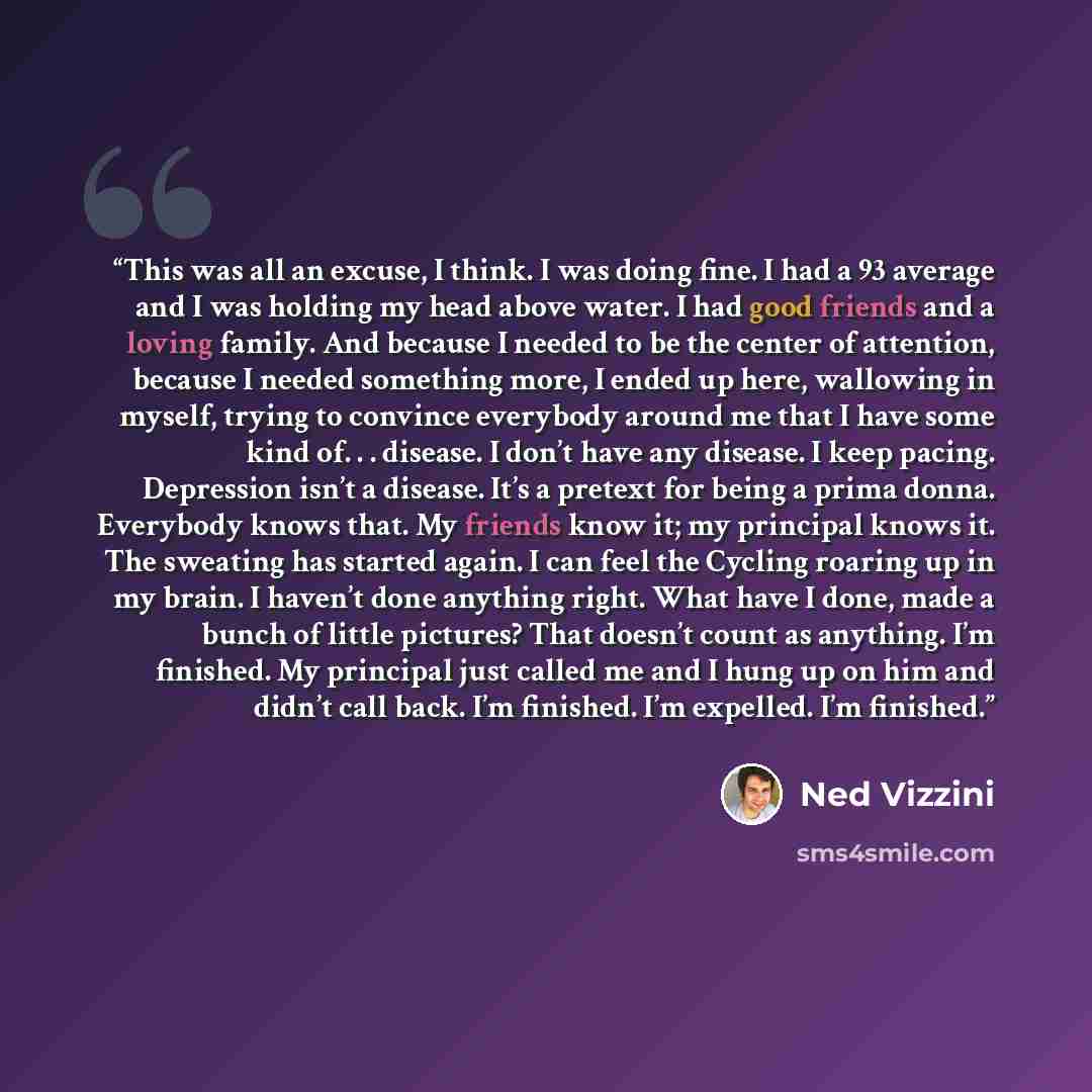 “This was all an excuse, I think. I was doing fine. I had a 93 average and I was holding my head above water. I had good friends and a loving family. And because I needed to be the center of attention, because I needed something more, I ended up here, wallowing in myself, trying to convince…” quote by Ned Vizzini