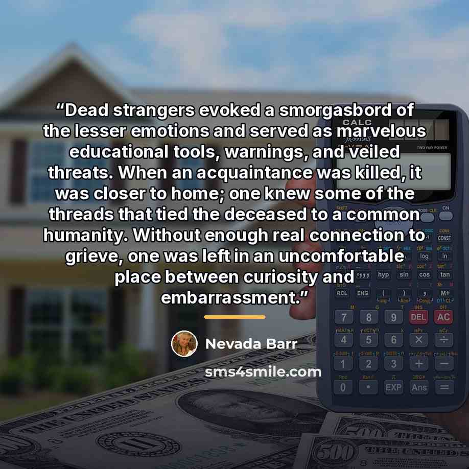 “Dead strangers evoked a smorgasbord of the lesser emotions and served as marvelous educational tools, warnings, and veiled threats. When an acquaintance was killed, it was closer to home; one knew some of the threads that tied the deceased to a common humanity. Without enough real connection to…” quote by Nevada Barr