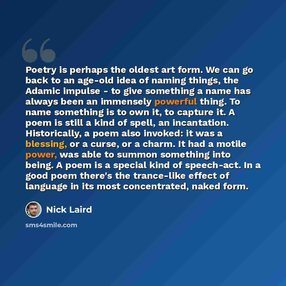 “Poetry is perhaps the oldest art form. We can go back to an age-old idea of naming things, the Adamic impulse - to give something a name has always been an immensely powerful thing. To name something is to own it, to capture it. A poem is still a kind of spell, an incantation. Historically, a poem…” quote by Nick Laird