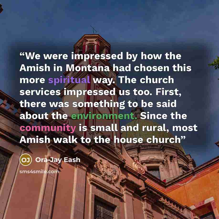 “We were impressed by how the Amish in Montana had chosen this more spiritual way. The church services impressed us too. First, there was something to be said about the environment. Since the community is small and rural, most Amish walk to the house church” quote by Ora-Jay Eash
