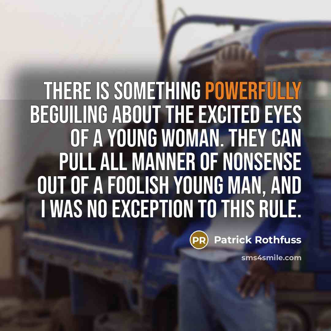 “There is something powerfully beguiling about the excited eyes of a young woman. They can pull all manner of nonsense out of a foolish young man, and I was no exception to this rule.” quote by Patrick Rothfuss