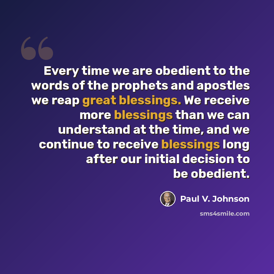 “Every time we are obedient to the words of the prophets and apostles we reap great blessings. We receive more blessings than we can understand at the time, and we continue to receive blessings long after our initial decision to be obedient.” quote by Paul V. Johnson