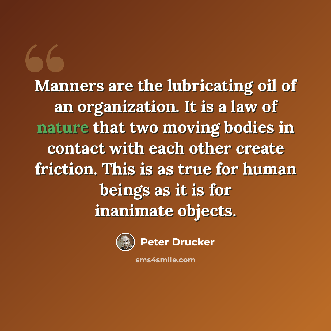 “Manners are the lubricating oil of an organization. It is a law of nature that two moving bodies in contact with each other create friction. This is as true for human beings as it is for inanimate objects.” quote by Peter Drucker