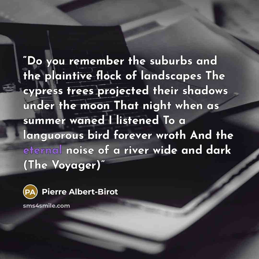 “Do you remember the suburbs and the plaintive flock of landscapes The cypress trees projected their shadows under the moon That night when as summer waned I listened To a languorous bird forever wroth And the eternal noise of a river wide and dark (The Voyager)” quote by Pierre Albert-Birot