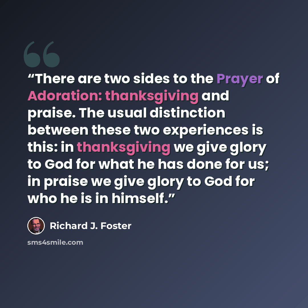 “There are two sides to the Prayer of Adoration: thanksgiving and praise. The usual distinction between these two experiences is this: in thanksgiving we give glory to God for what he has done for us; in praise we give glory to God for who he is in himself.” quote by Richard J. Foster