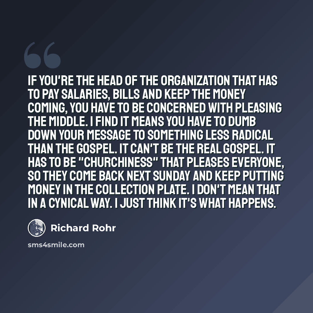 “If you're the head of the organization that has to pay salaries, bills and keep the money coming, you have to be concerned with pleasing the middle. I find it means you have to dumb down your message to something less radical than the gospel. It can't be the real gospel. It has to be "churchiness"…” quote by Richard Rohr