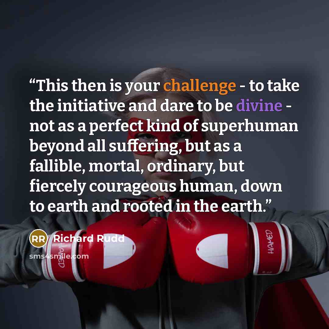 “This then is your challenge - to take the initiative and dare to be divine - not as a perfect kind of superhuman beyond all suffering, but as a fallible, mortal, ordinary, but fiercely courageous human, down to earth and rooted in the earth.” quote by Richard Rudd