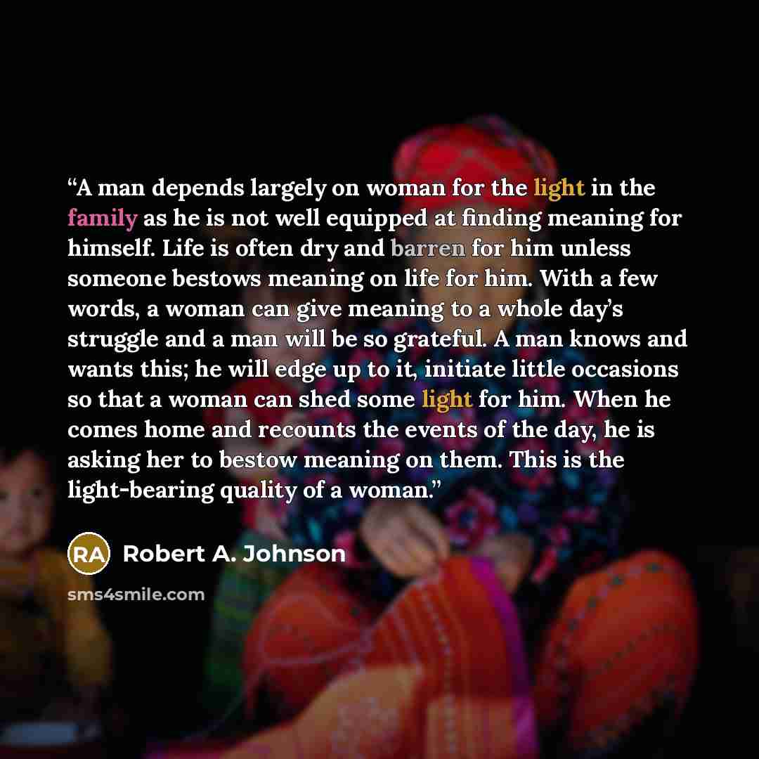 “A man depends largely on woman for the light in the family as he is not well equipped at finding meaning for himself. Life is often dry and barren for him unless someone bestows meaning on life for him. With a few words, a woman can give meaning to a whole day’s struggle and a man will be so…” quote by Robert A. Johnson