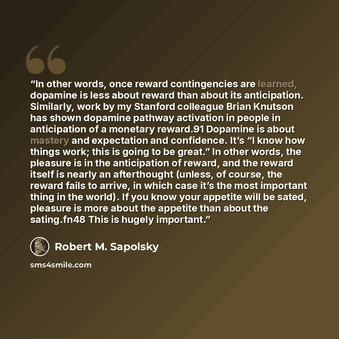 “In other words, once reward contingencies are learned, dopamine is less about reward than about its anticipation. Similarly, work by my Stanford colleague Brian Knutson has shown dopamine pathway activation in people in anticipation of a monetary reward.91 Dopamine is about mastery and expectation…” quote by Robert M. Sapolsky