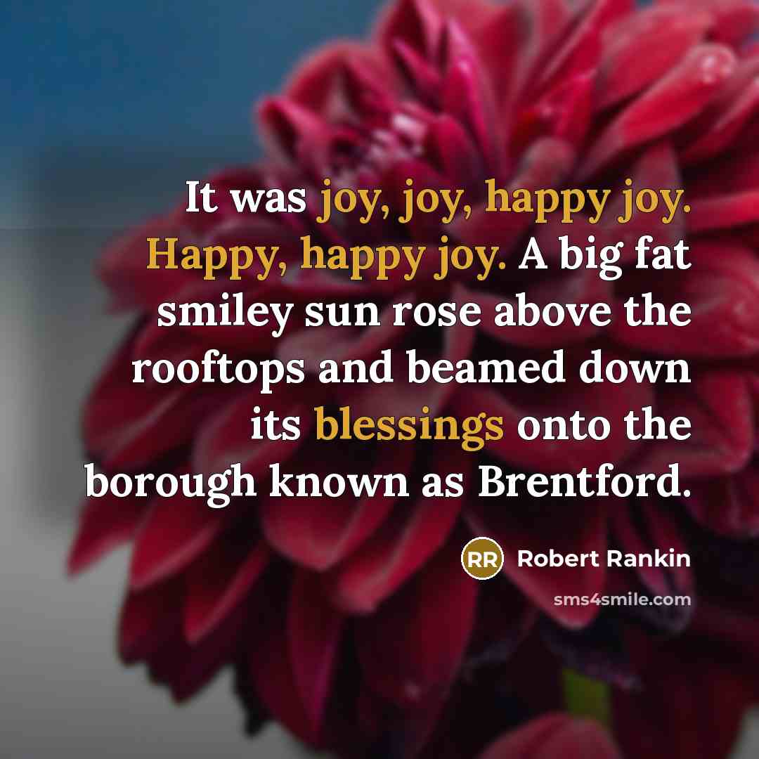 “It was joy, joy, happy joy. Happy, happy joy. A big fat smiley sun rose above the rooftops and beamed down its blessings onto the borough known as Brentford.” quote by Robert Rankin
