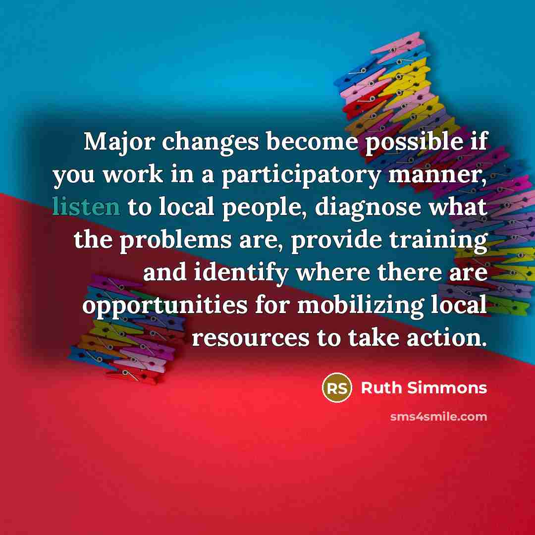 “Major changes become possible if you work in a participatory manner, listen to local people, diagnose what the problems are, provide training and identify where there are opportunities for mobilizing local resources to take action.” quote by Ruth Simmons