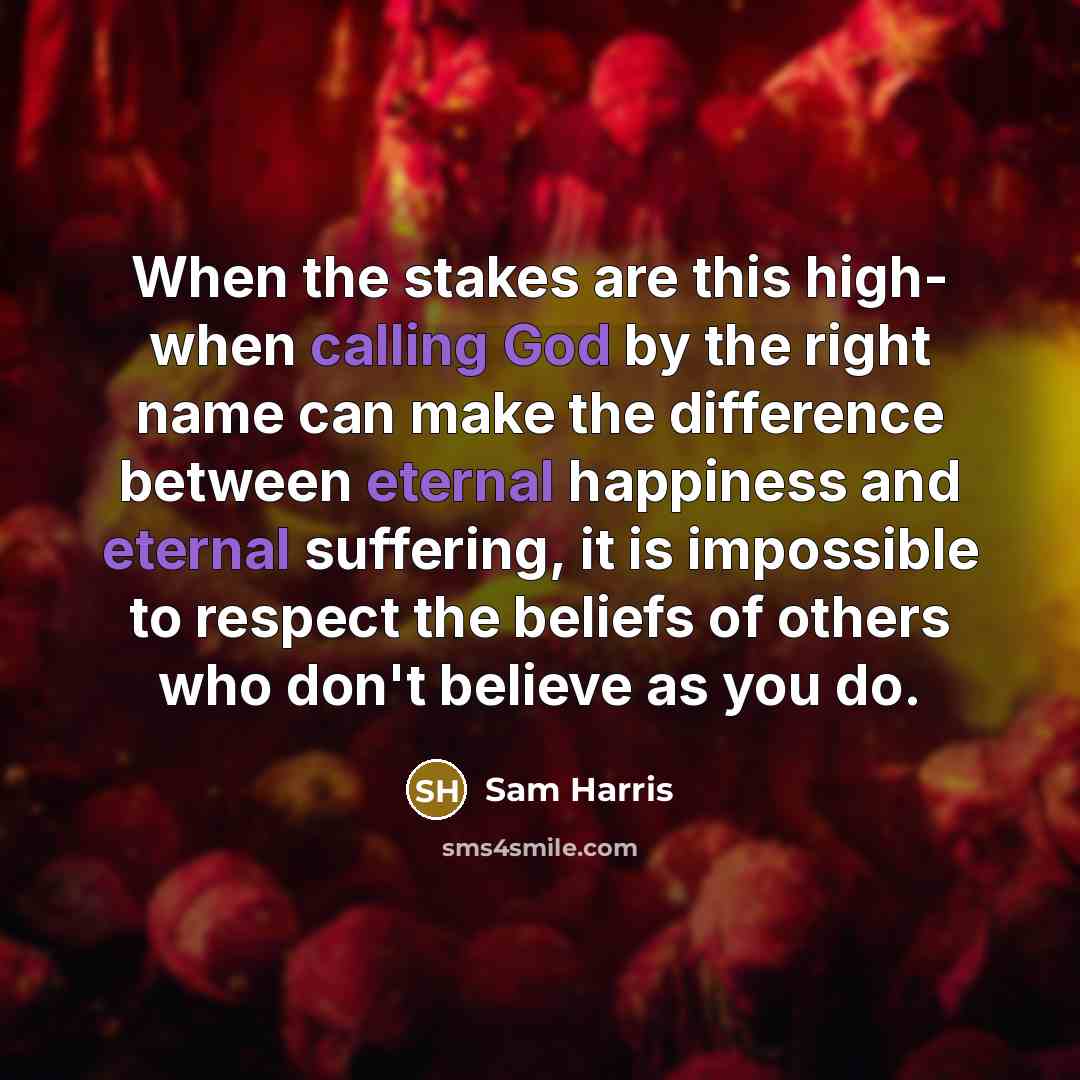 “When the stakes are this high- when calling God by the right name can make the difference between eternal happiness and eternal suffering, it is impossible to respect the beliefs of others who don't believe as you do.” quote by Sam Harris