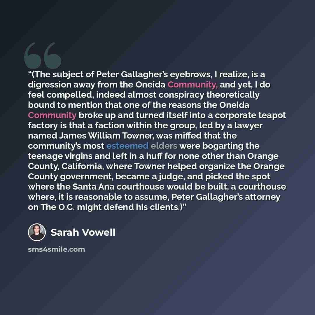 “(The subject of Peter Gallagher’s eyebrows, I realize, is a digression away from the Oneida Community, and yet, I do feel compelled, indeed almost conspiracy theoretically bound to mention that one of the reasons the Oneida Community broke up and turned itself into a corporate teapot factory is…” quote by Sarah Vowell