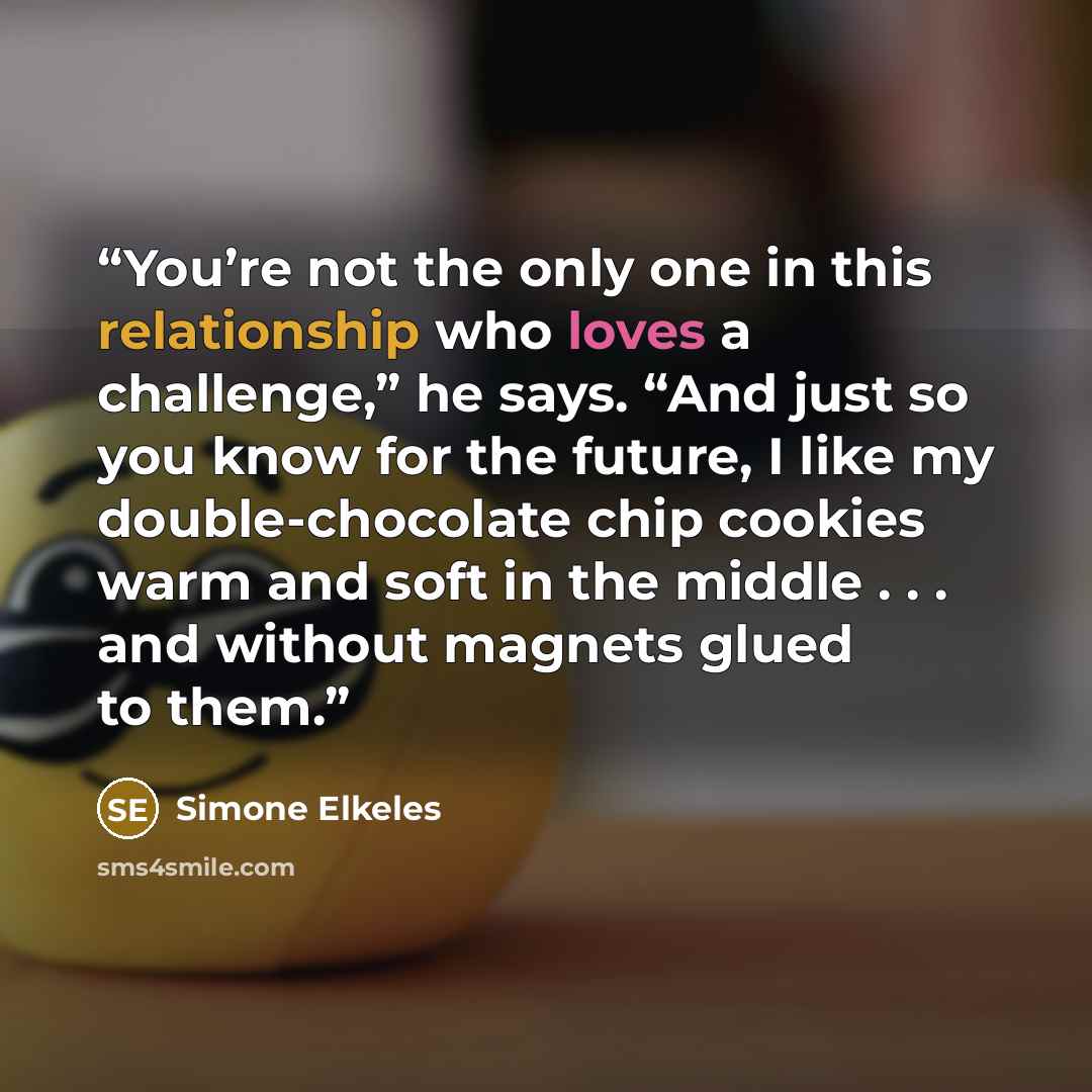 “You’re not the only one in this relationship who loves a challenge,” he says. “And just so you know for the future, I like my double-chocolate chip cookies warm and soft in the middle . . . and without magnets glued to them.” quote by Simone Elkeles