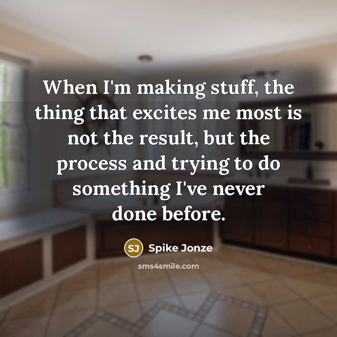 “When I'm making stuff, the thing that excites me most is not the result, but the process and trying to do something I've never done before.” quote by Spike Jonze