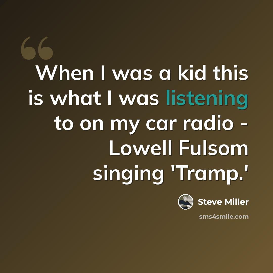 “When I was a kid this is what I was listening to on my car radio - Lowell Fulsom singing 'Tramp.'” quote by Steve Miller