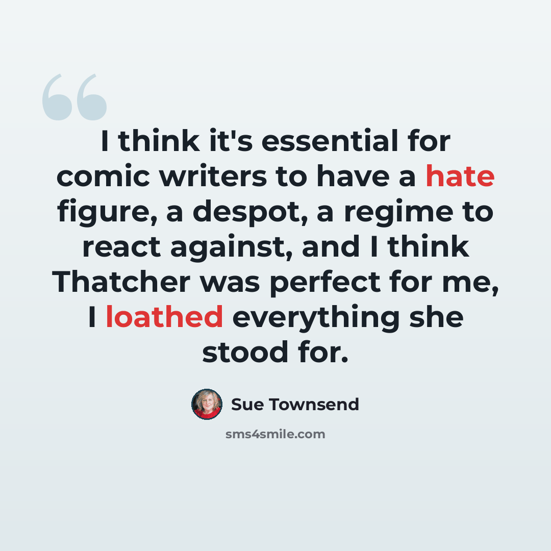 “I think it's essential for comic writers to have a hate figure, a despot, a regime to react against, and I think Thatcher was perfect for me, I loathed everything she stood for.” quote by Sue Townsend