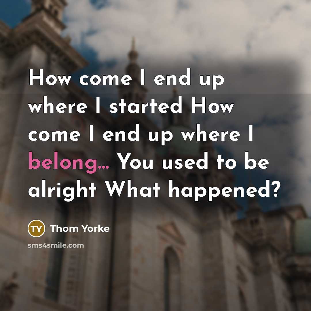 “How come I end up where I started How come I end up where I belong... You used to be alright What happened?” quote by Thom Yorke