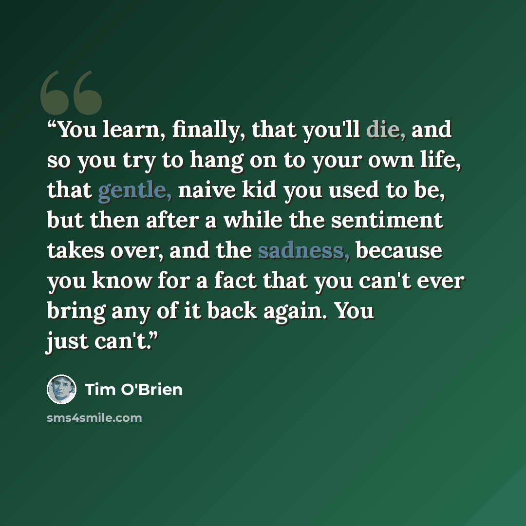 “You learn, finally, that you'll die, and so you try to hang on to your own life, that gentle, naive kid you used to be, but then after a while the sentiment takes over, and the sadness, because you know for a fact that you can't ever bring any of it back again. You just can't.” quote by Tim O'Brien