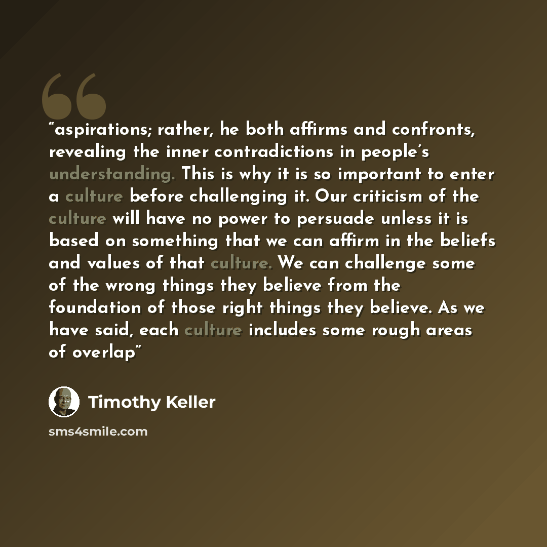 “aspirations; rather, he both affirms and confronts, revealing the inner contradictions in people’s understanding. This is why it is so important to enter a culture before challenging it. Our criticism of the culture will have no power to persuade unless it is based on something that we can affirm…” quote by Timothy Keller