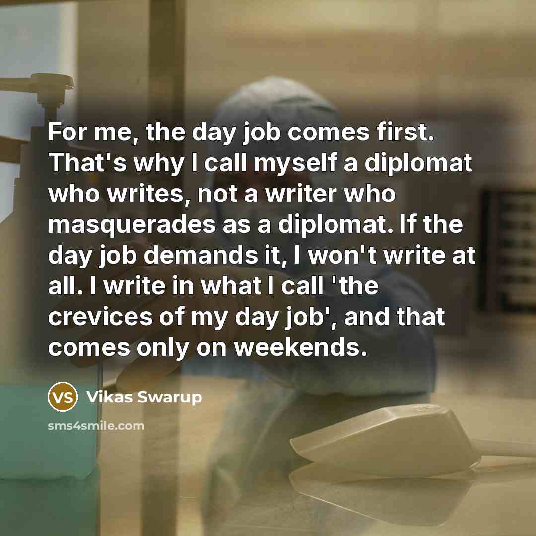 “For me, the day job comes first. That's why I call myself a diplomat who writes, not a writer who masquerades as a diplomat. If the day job demands it, I won't write at all. I write in what I call 'the crevices of my day job', and that comes only on weekends.” quote by Vikas Swarup
