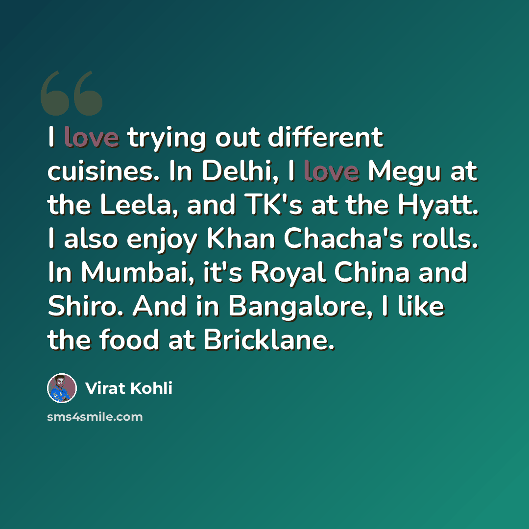 “I love trying out different cuisines. In Delhi, I love Megu at the Leela, and TK's at the Hyatt. I also enjoy Khan Chacha's rolls. In Mumbai, it's Royal China and Shiro. And in Bangalore, I like the food at Bricklane.” quote by Virat Kohli
