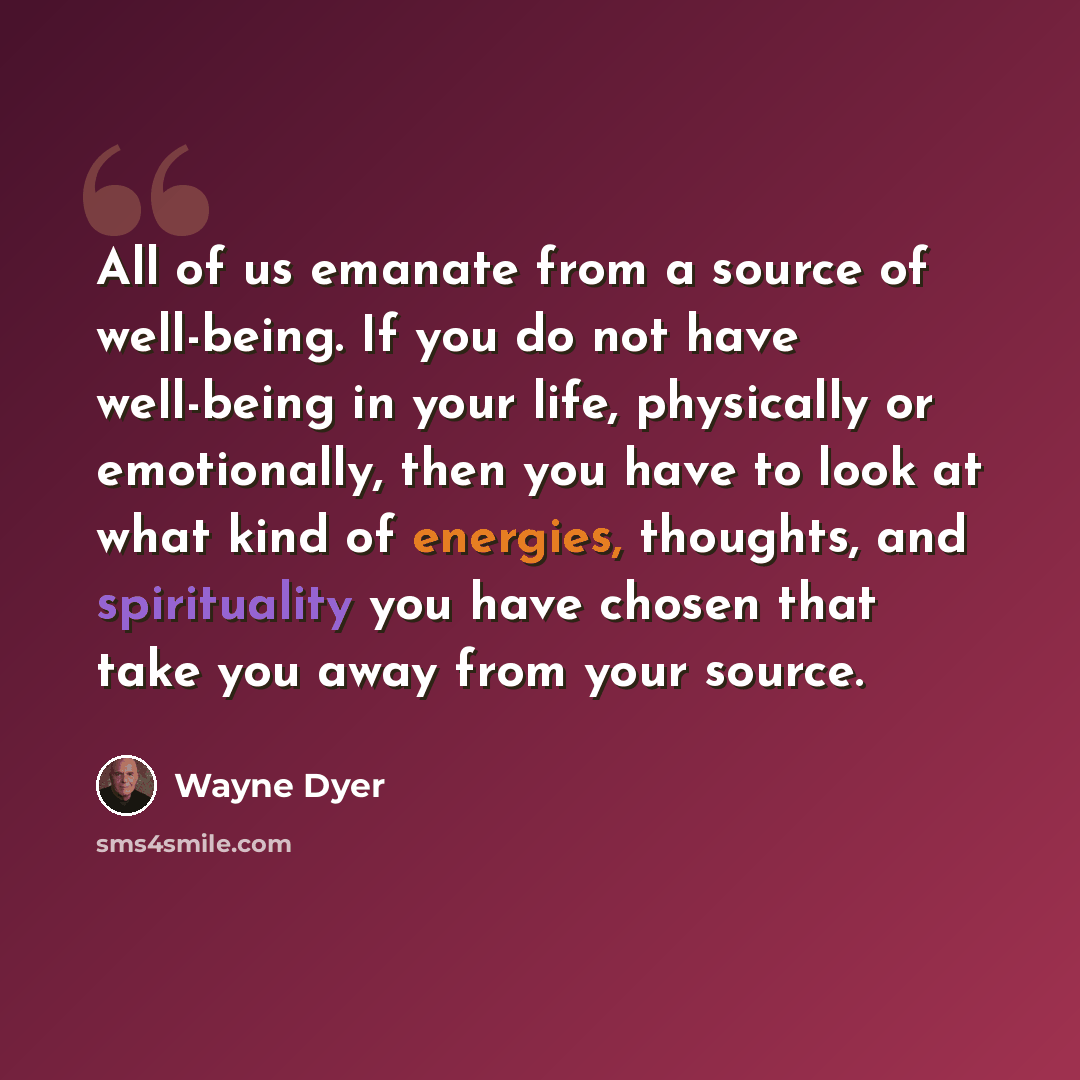 “All of us emanate from a source of well-being. If you do not have well-being in your life, physically or emotionally, then you have to look at what kind of energies, thoughts, and spirituality you have chosen that take you away from your source.” quote by Wayne Dyer