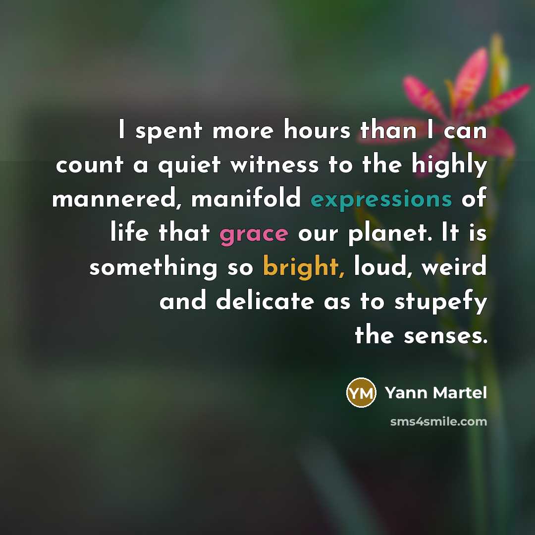 “I spent more hours than I can count a quiet witness to the highly mannered, manifold expressions of life that grace our planet. It is something so bright, loud, weird and delicate as to stupefy the senses.” quote by Yann Martel