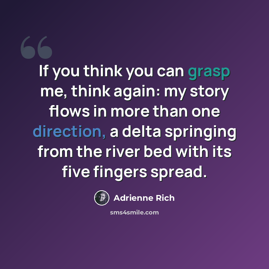 “If you think you can grasp me, think again: my story flows in more than one direction, a delta springing from the river bed with its five fingers spread.” quote by Adrienne Rich