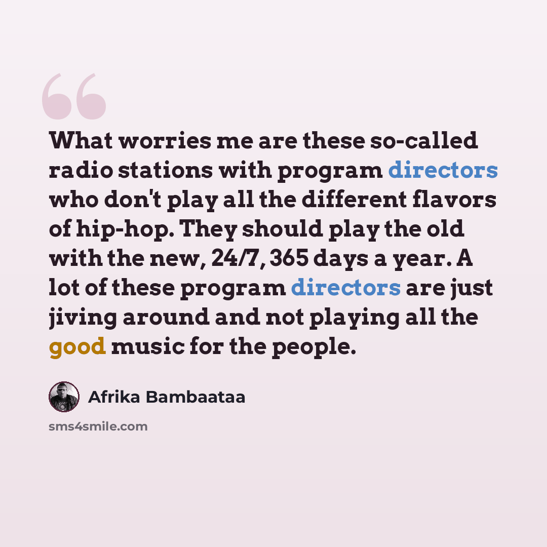 “What worries me are these so-called radio stations with program directors who don't play all the different flavors of hip-hop. They should play the old with the new, 24/7, 365 days a year. A lot of these program directors are just jiving around and not playing all the good music for the people.” quote by Afrika Bambaataa